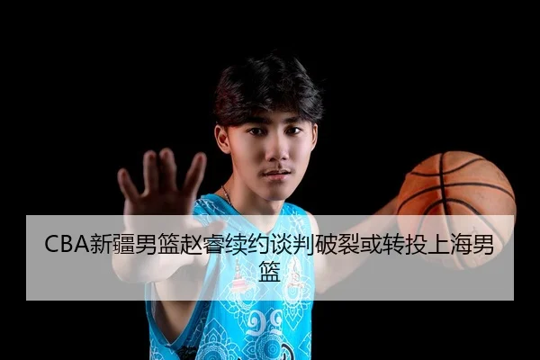 CBA新疆男篮赵睿续约谈判破裂或转投上海男篮
