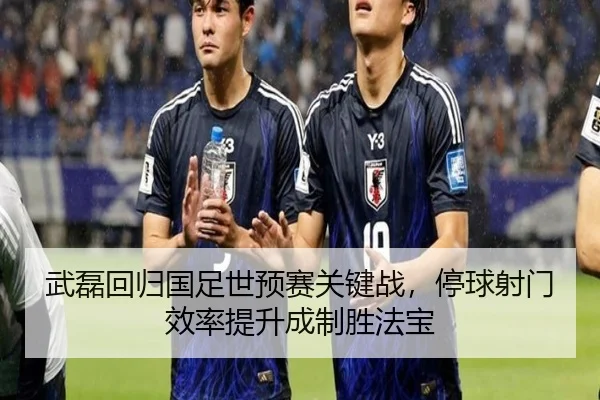 武磊回归国足世预赛关键战，停球射门效率提升成制胜法宝